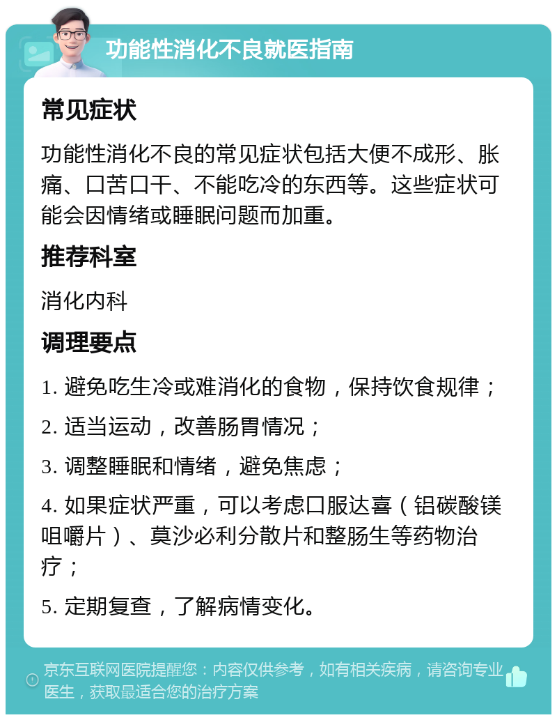 功能性消化不良就医指南 常见症状 功能性消化不良的常见症状包括大便不成形、胀痛、口苦口干、不能吃冷的东西等。这些症状可能会因情绪或睡眠问题而加重。 推荐科室 消化内科 调理要点 1. 避免吃生冷或难消化的食物，保持饮食规律； 2. 适当运动，改善肠胃情况； 3. 调整睡眠和情绪，避免焦虑； 4. 如果症状严重，可以考虑口服达喜（铝碳酸镁咀嚼片）、莫沙必利分散片和整肠生等药物治疗； 5. 定期复查，了解病情变化。