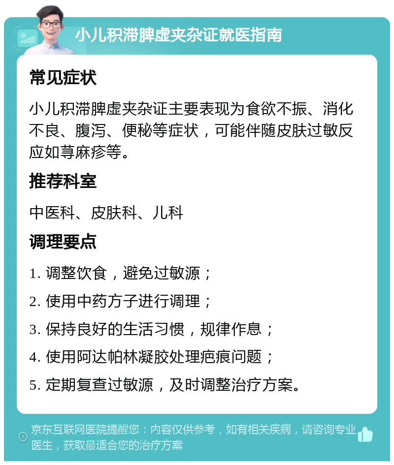 小儿积滞脾虚夹杂证就医指南 常见症状 小儿积滞脾虚夹杂证主要表现为食欲不振、消化不良、腹泻、便秘等症状，可能伴随皮肤过敏反应如荨麻疹等。 推荐科室 中医科、皮肤科、儿科 调理要点 1. 调整饮食，避免过敏源； 2. 使用中药方子进行调理； 3. 保持良好的生活习惯，规律作息； 4. 使用阿达帕林凝胶处理疤痕问题； 5. 定期复查过敏源，及时调整治疗方案。