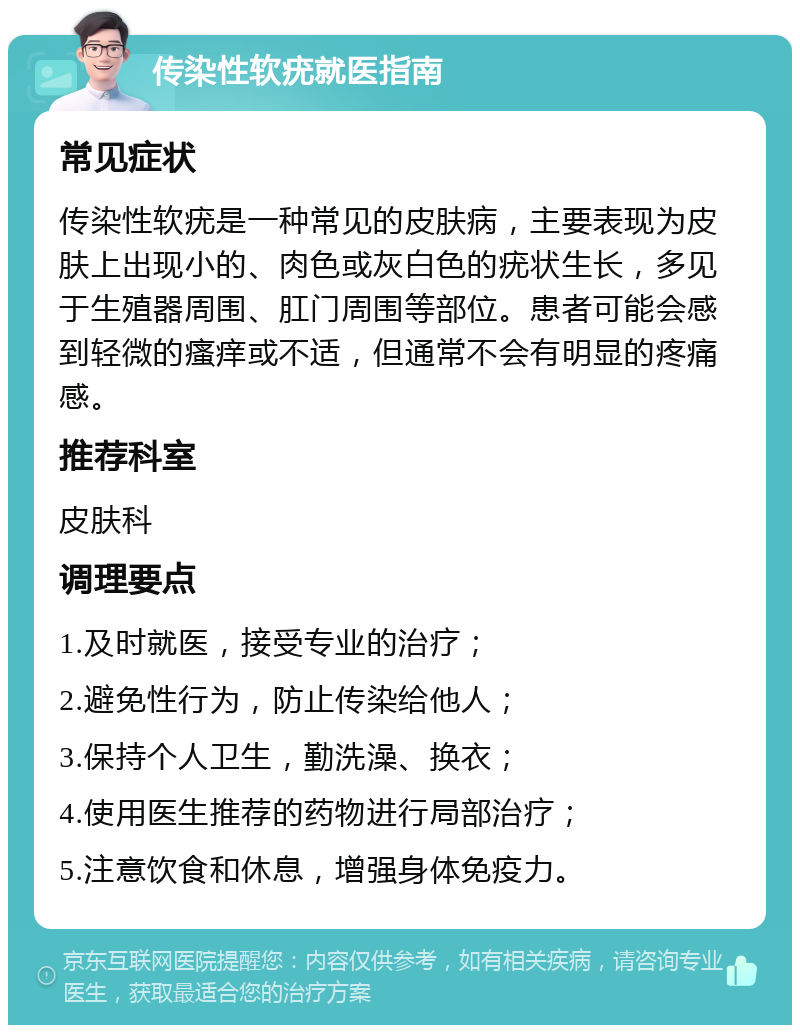 传染性软疣就医指南 常见症状 传染性软疣是一种常见的皮肤病，主要表现为皮肤上出现小的、肉色或灰白色的疣状生长，多见于生殖器周围、肛门周围等部位。患者可能会感到轻微的瘙痒或不适，但通常不会有明显的疼痛感。 推荐科室 皮肤科 调理要点 1.及时就医，接受专业的治疗； 2.避免性行为，防止传染给他人； 3.保持个人卫生，勤洗澡、换衣； 4.使用医生推荐的药物进行局部治疗； 5.注意饮食和休息，增强身体免疫力。