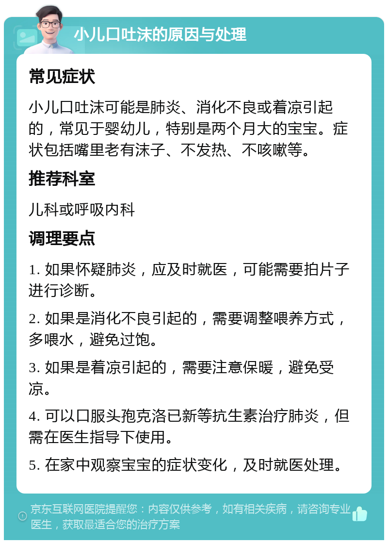 小儿口吐沫的原因与处理 常见症状 小儿口吐沫可能是肺炎、消化不良或着凉引起的，常见于婴幼儿，特别是两个月大的宝宝。症状包括嘴里老有沫子、不发热、不咳嗽等。 推荐科室 儿科或呼吸内科 调理要点 1. 如果怀疑肺炎，应及时就医，可能需要拍片子进行诊断。 2. 如果是消化不良引起的，需要调整喂养方式，多喂水，避免过饱。 3. 如果是着凉引起的，需要注意保暖，避免受凉。 4. 可以口服头孢克洛已新等抗生素治疗肺炎，但需在医生指导下使用。 5. 在家中观察宝宝的症状变化，及时就医处理。