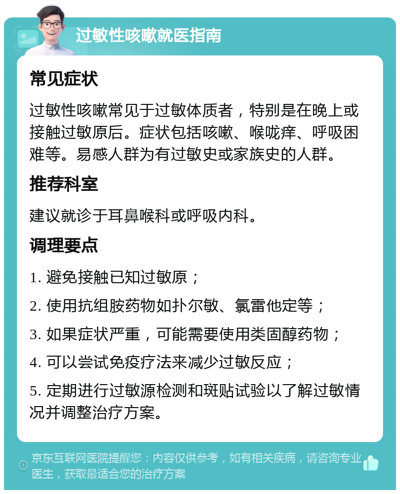 过敏性咳嗽就医指南 常见症状 过敏性咳嗽常见于过敏体质者，特别是在晚上或接触过敏原后。症状包括咳嗽、喉咙痒、呼吸困难等。易感人群为有过敏史或家族史的人群。 推荐科室 建议就诊于耳鼻喉科或呼吸内科。 调理要点 1. 避免接触已知过敏原； 2. 使用抗组胺药物如扑尔敏、氯雷他定等； 3. 如果症状严重，可能需要使用类固醇药物； 4. 可以尝试免疫疗法来减少过敏反应； 5. 定期进行过敏源检测和斑贴试验以了解过敏情况并调整治疗方案。