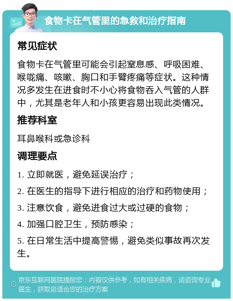 食物卡在气管里的急救和治疗指南 常见症状 食物卡在气管里可能会引起窒息感、呼吸困难、喉咙痛、咳嗽、胸口和手臂疼痛等症状。这种情况多发生在进食时不小心将食物吞入气管的人群中，尤其是老年人和小孩更容易出现此类情况。 推荐科室 耳鼻喉科或急诊科 调理要点 1. 立即就医，避免延误治疗； 2. 在医生的指导下进行相应的治疗和药物使用； 3. 注意饮食，避免进食过大或过硬的食物； 4. 加强口腔卫生，预防感染； 5. 在日常生活中提高警惕，避免类似事故再次发生。