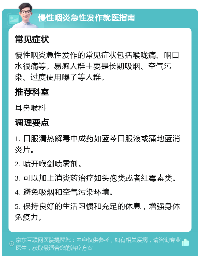 慢性咽炎急性发作就医指南 常见症状 慢性咽炎急性发作的常见症状包括喉咙痛、咽口水很痛等。易感人群主要是长期吸烟、空气污染、过度使用嗓子等人群。 推荐科室 耳鼻喉科 调理要点 1. 口服清热解毒中成药如蓝芩口服液或蒲地蓝消炎片。 2. 喷开喉剑喷雾剂。 3. 可以加上消炎药治疗如头孢类或者红霉素类。 4. 避免吸烟和空气污染环境。 5. 保持良好的生活习惯和充足的休息，增强身体免疫力。