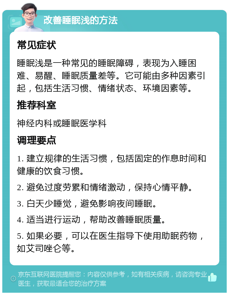 改善睡眠浅的方法 常见症状 睡眠浅是一种常见的睡眠障碍，表现为入睡困难、易醒、睡眠质量差等。它可能由多种因素引起，包括生活习惯、情绪状态、环境因素等。 推荐科室 神经内科或睡眠医学科 调理要点 1. 建立规律的生活习惯，包括固定的作息时间和健康的饮食习惯。 2. 避免过度劳累和情绪激动，保持心情平静。 3. 白天少睡觉，避免影响夜间睡眠。 4. 适当进行运动，帮助改善睡眠质量。 5. 如果必要，可以在医生指导下使用助眠药物，如艾司唑仑等。