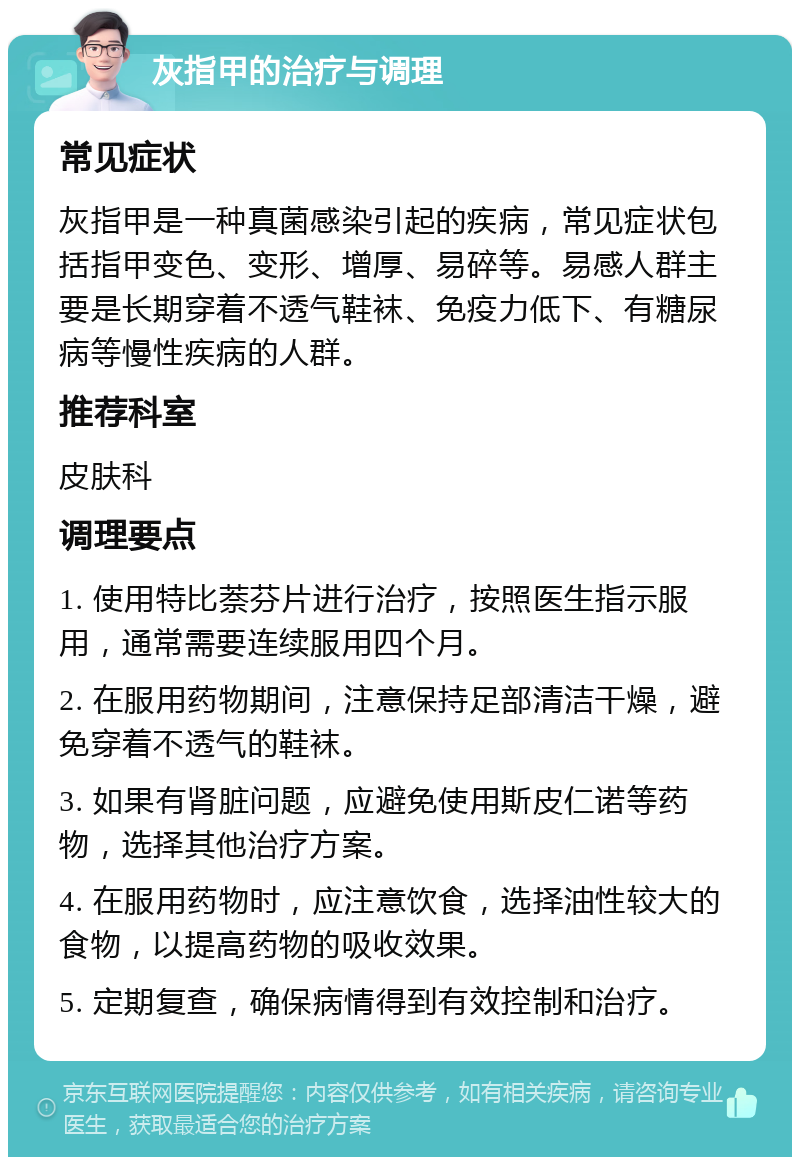 灰指甲的治疗与调理 常见症状 灰指甲是一种真菌感染引起的疾病，常见症状包括指甲变色、变形、增厚、易碎等。易感人群主要是长期穿着不透气鞋袜、免疫力低下、有糖尿病等慢性疾病的人群。 推荐科室 皮肤科 调理要点 1. 使用特比萘芬片进行治疗，按照医生指示服用，通常需要连续服用四个月。 2. 在服用药物期间，注意保持足部清洁干燥，避免穿着不透气的鞋袜。 3. 如果有肾脏问题，应避免使用斯皮仁诺等药物，选择其他治疗方案。 4. 在服用药物时，应注意饮食，选择油性较大的食物，以提高药物的吸收效果。 5. 定期复查，确保病情得到有效控制和治疗。