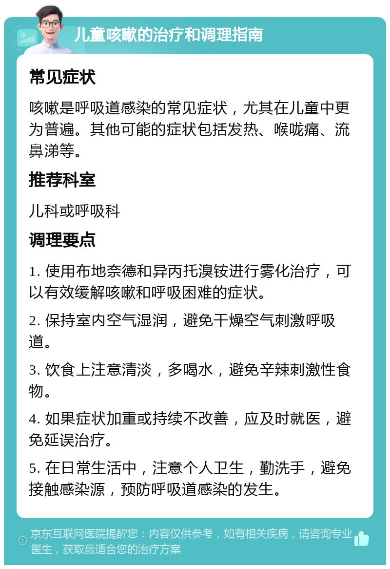 儿童咳嗽的治疗和调理指南 常见症状 咳嗽是呼吸道感染的常见症状，尤其在儿童中更为普遍。其他可能的症状包括发热、喉咙痛、流鼻涕等。 推荐科室 儿科或呼吸科 调理要点 1. 使用布地奈德和异丙托溴铵进行雾化治疗，可以有效缓解咳嗽和呼吸困难的症状。 2. 保持室内空气湿润，避免干燥空气刺激呼吸道。 3. 饮食上注意清淡，多喝水，避免辛辣刺激性食物。 4. 如果症状加重或持续不改善，应及时就医，避免延误治疗。 5. 在日常生活中，注意个人卫生，勤洗手，避免接触感染源，预防呼吸道感染的发生。