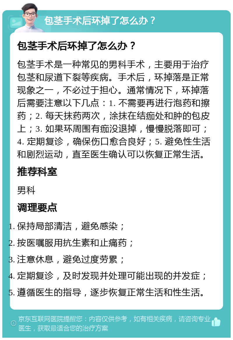 包茎手术后环掉了怎么办？ 包茎手术后环掉了怎么办？ 包茎手术是一种常见的男科手术，主要用于治疗包茎和尿道下裂等疾病。手术后，环掉落是正常现象之一，不必过于担心。通常情况下，环掉落后需要注意以下几点：1. 不需要再进行泡药和擦药；2. 每天抹药两次，涂抹在结痂处和肿的包皮上；3. 如果环周围有痂没退掉，慢慢脱落即可；4. 定期复诊，确保伤口愈合良好；5. 避免性生活和剧烈运动，直至医生确认可以恢复正常生活。 推荐科室 男科 调理要点 保持局部清洁，避免感染； 按医嘱服用抗生素和止痛药； 注意休息，避免过度劳累； 定期复诊，及时发现并处理可能出现的并发症； 遵循医生的指导，逐步恢复正常生活和性生活。