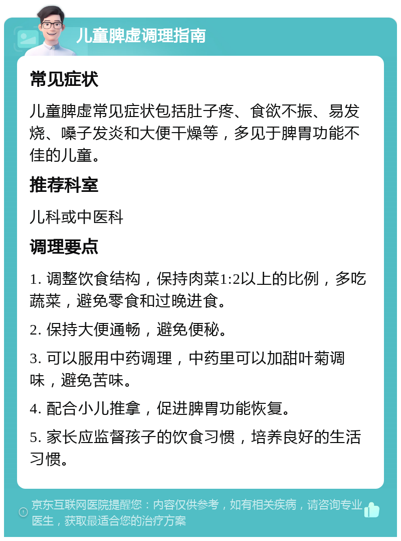 儿童脾虚调理指南 常见症状 儿童脾虚常见症状包括肚子疼、食欲不振、易发烧、嗓子发炎和大便干燥等，多见于脾胃功能不佳的儿童。 推荐科室 儿科或中医科 调理要点 1. 调整饮食结构，保持肉菜1:2以上的比例，多吃蔬菜，避免零食和过晚进食。 2. 保持大便通畅，避免便秘。 3. 可以服用中药调理，中药里可以加甜叶菊调味，避免苦味。 4. 配合小儿推拿，促进脾胃功能恢复。 5. 家长应监督孩子的饮食习惯，培养良好的生活习惯。