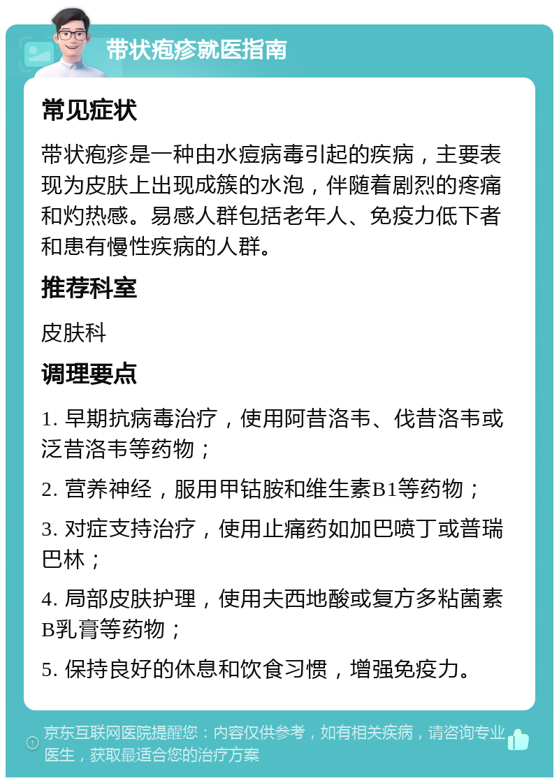 带状疱疹就医指南 常见症状 带状疱疹是一种由水痘病毒引起的疾病，主要表现为皮肤上出现成簇的水泡，伴随着剧烈的疼痛和灼热感。易感人群包括老年人、免疫力低下者和患有慢性疾病的人群。 推荐科室 皮肤科 调理要点 1. 早期抗病毒治疗，使用阿昔洛韦、伐昔洛韦或泛昔洛韦等药物； 2. 营养神经，服用甲钴胺和维生素B1等药物； 3. 对症支持治疗，使用止痛药如加巴喷丁或普瑞巴林； 4. 局部皮肤护理，使用夫西地酸或复方多粘菌素B乳膏等药物； 5. 保持良好的休息和饮食习惯，增强免疫力。