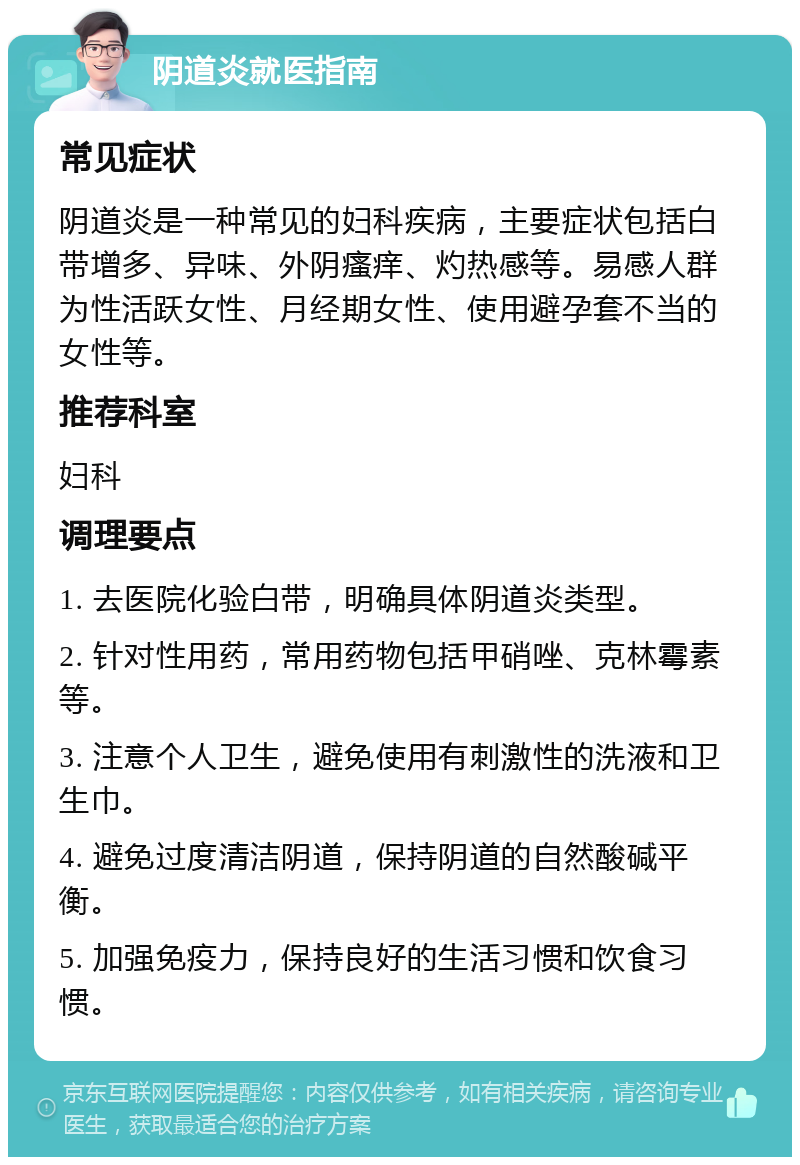 阴道炎就医指南 常见症状 阴道炎是一种常见的妇科疾病，主要症状包括白带增多、异味、外阴瘙痒、灼热感等。易感人群为性活跃女性、月经期女性、使用避孕套不当的女性等。 推荐科室 妇科 调理要点 1. 去医院化验白带，明确具体阴道炎类型。 2. 针对性用药，常用药物包括甲硝唑、克林霉素等。 3. 注意个人卫生，避免使用有刺激性的洗液和卫生巾。 4. 避免过度清洁阴道，保持阴道的自然酸碱平衡。 5. 加强免疫力，保持良好的生活习惯和饮食习惯。