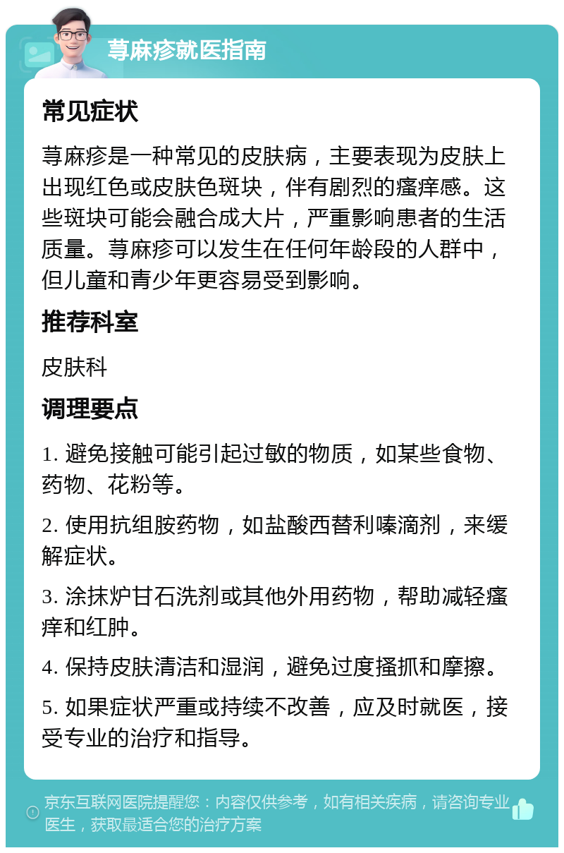 荨麻疹就医指南 常见症状 荨麻疹是一种常见的皮肤病，主要表现为皮肤上出现红色或皮肤色斑块，伴有剧烈的瘙痒感。这些斑块可能会融合成大片，严重影响患者的生活质量。荨麻疹可以发生在任何年龄段的人群中，但儿童和青少年更容易受到影响。 推荐科室 皮肤科 调理要点 1. 避免接触可能引起过敏的物质，如某些食物、药物、花粉等。 2. 使用抗组胺药物，如盐酸西替利嗪滴剂，来缓解症状。 3. 涂抹炉甘石洗剂或其他外用药物，帮助减轻瘙痒和红肿。 4. 保持皮肤清洁和湿润，避免过度搔抓和摩擦。 5. 如果症状严重或持续不改善，应及时就医，接受专业的治疗和指导。