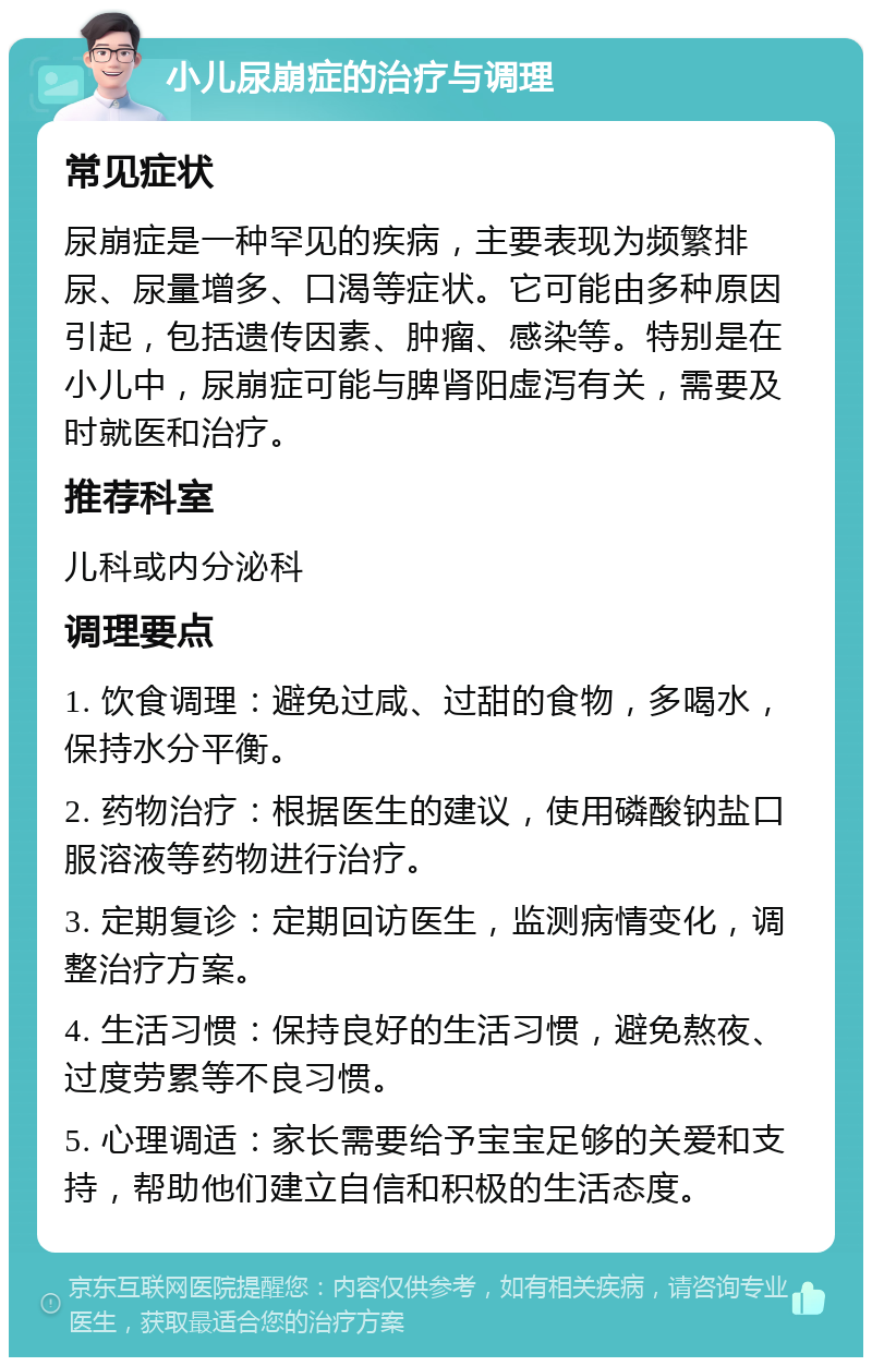 小儿尿崩症的治疗与调理 常见症状 尿崩症是一种罕见的疾病，主要表现为频繁排尿、尿量增多、口渴等症状。它可能由多种原因引起，包括遗传因素、肿瘤、感染等。特别是在小儿中，尿崩症可能与脾肾阳虚泻有关，需要及时就医和治疗。 推荐科室 儿科或内分泌科 调理要点 1. 饮食调理：避免过咸、过甜的食物，多喝水，保持水分平衡。 2. 药物治疗：根据医生的建议，使用磷酸钠盐口服溶液等药物进行治疗。 3. 定期复诊：定期回访医生，监测病情变化，调整治疗方案。 4. 生活习惯：保持良好的生活习惯，避免熬夜、过度劳累等不良习惯。 5. 心理调适：家长需要给予宝宝足够的关爱和支持，帮助他们建立自信和积极的生活态度。