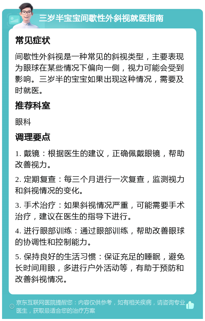 三岁半宝宝间歇性外斜视就医指南 常见症状 间歇性外斜视是一种常见的斜视类型，主要表现为眼球在某些情况下偏向一侧，视力可能会受到影响。三岁半的宝宝如果出现这种情况，需要及时就医。 推荐科室 眼科 调理要点 1. 戴镜：根据医生的建议，正确佩戴眼镜，帮助改善视力。 2. 定期复查：每三个月进行一次复查，监测视力和斜视情况的变化。 3. 手术治疗：如果斜视情况严重，可能需要手术治疗，建议在医生的指导下进行。 4. 进行眼部训练：通过眼部训练，帮助改善眼球的协调性和控制能力。 5. 保持良好的生活习惯：保证充足的睡眠，避免长时间用眼，多进行户外活动等，有助于预防和改善斜视情况。