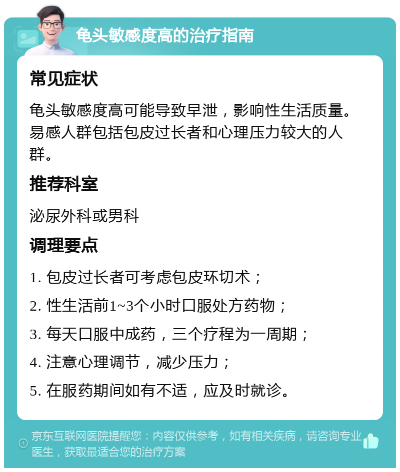 龟头敏感度高的治疗指南 常见症状 龟头敏感度高可能导致早泄，影响性生活质量。易感人群包括包皮过长者和心理压力较大的人群。 推荐科室 泌尿外科或男科 调理要点 1. 包皮过长者可考虑包皮环切术； 2. 性生活前1~3个小时口服处方药物； 3. 每天口服中成药，三个疗程为一周期； 4. 注意心理调节，减少压力； 5. 在服药期间如有不适，应及时就诊。