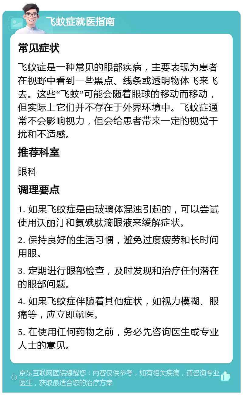 飞蚊症就医指南 常见症状 飞蚊症是一种常见的眼部疾病，主要表现为患者在视野中看到一些黑点、线条或透明物体飞来飞去。这些“飞蚊”可能会随着眼球的移动而移动，但实际上它们并不存在于外界环境中。飞蚊症通常不会影响视力，但会给患者带来一定的视觉干扰和不适感。 推荐科室 眼科 调理要点 1. 如果飞蚊症是由玻璃体混浊引起的，可以尝试使用沃丽汀和氨碘肽滴眼液来缓解症状。 2. 保持良好的生活习惯，避免过度疲劳和长时间用眼。 3. 定期进行眼部检查，及时发现和治疗任何潜在的眼部问题。 4. 如果飞蚊症伴随着其他症状，如视力模糊、眼痛等，应立即就医。 5. 在使用任何药物之前，务必先咨询医生或专业人士的意见。