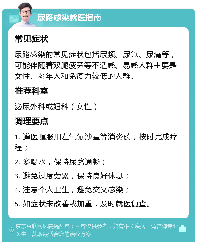 尿路感染就医指南 常见症状 尿路感染的常见症状包括尿频、尿急、尿痛等，可能伴随着双腿疲劳等不适感。易感人群主要是女性、老年人和免疫力较低的人群。 推荐科室 泌尿外科或妇科（女性） 调理要点 1. 遵医嘱服用左氧氟沙星等消炎药，按时完成疗程； 2. 多喝水，保持尿路通畅； 3. 避免过度劳累，保持良好休息； 4. 注意个人卫生，避免交叉感染； 5. 如症状未改善或加重，及时就医复查。