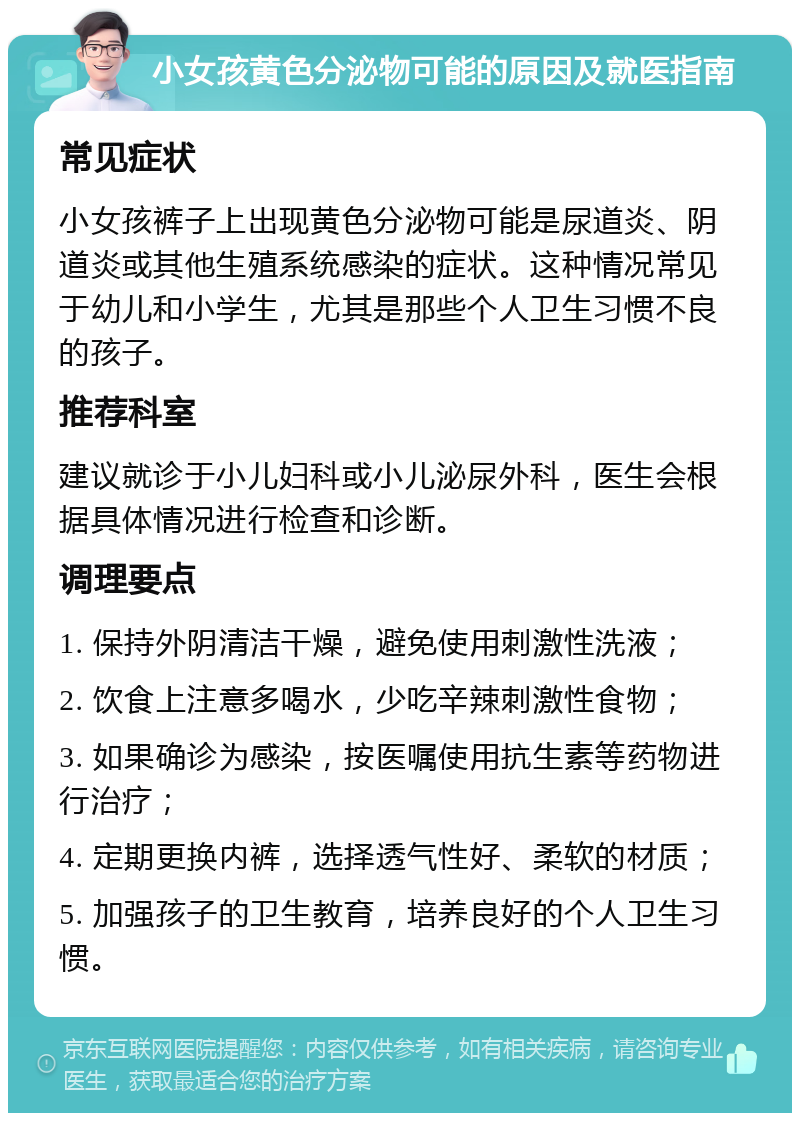 小女孩黄色分泌物可能的原因及就医指南 常见症状 小女孩裤子上出现黄色分泌物可能是尿道炎、阴道炎或其他生殖系统感染的症状。这种情况常见于幼儿和小学生，尤其是那些个人卫生习惯不良的孩子。 推荐科室 建议就诊于小儿妇科或小儿泌尿外科，医生会根据具体情况进行检查和诊断。 调理要点 1. 保持外阴清洁干燥，避免使用刺激性洗液； 2. 饮食上注意多喝水，少吃辛辣刺激性食物； 3. 如果确诊为感染，按医嘱使用抗生素等药物进行治疗； 4. 定期更换内裤，选择透气性好、柔软的材质； 5. 加强孩子的卫生教育，培养良好的个人卫生习惯。