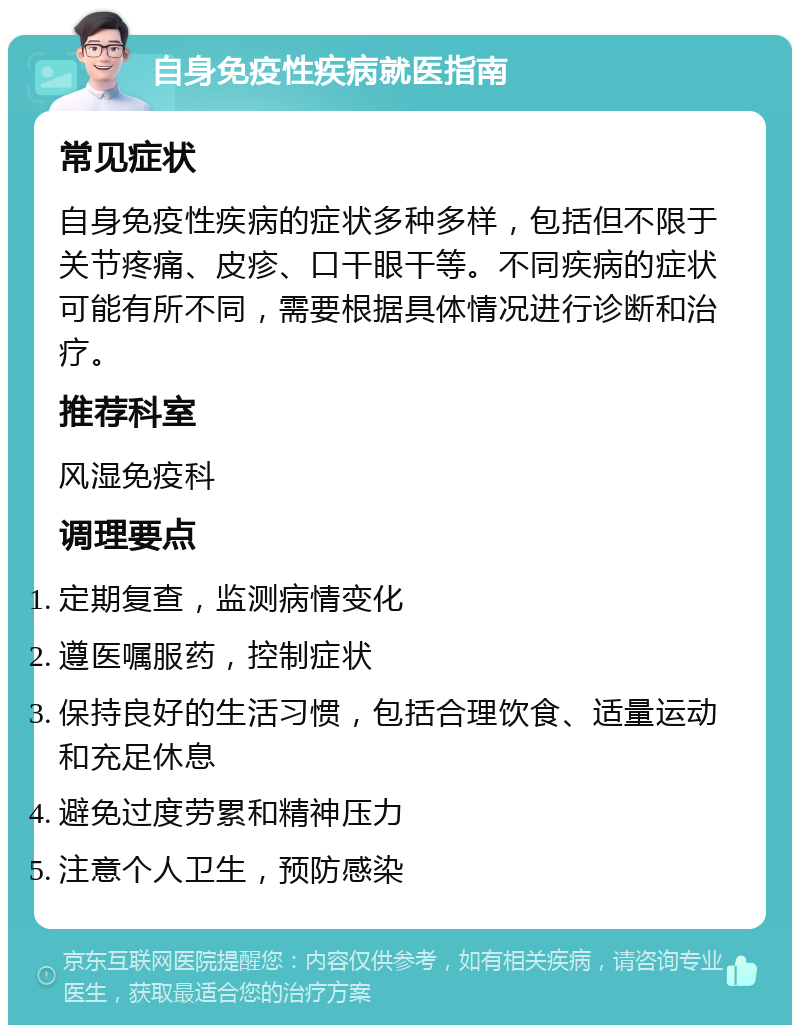 自身免疫性疾病就医指南 常见症状 自身免疫性疾病的症状多种多样，包括但不限于关节疼痛、皮疹、口干眼干等。不同疾病的症状可能有所不同，需要根据具体情况进行诊断和治疗。 推荐科室 风湿免疫科 调理要点 定期复查，监测病情变化 遵医嘱服药，控制症状 保持良好的生活习惯，包括合理饮食、适量运动和充足休息 避免过度劳累和精神压力 注意个人卫生，预防感染