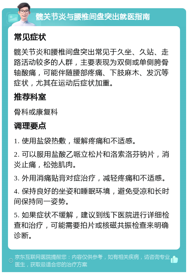 髋关节炎与腰椎间盘突出就医指南 常见症状 髋关节炎和腰椎间盘突出常见于久坐、久站、走路活动较多的人群，主要表现为双侧或单侧胯骨轴酸痛，可能伴随腰部疼痛、下肢麻木、发沉等症状，尤其在运动后症状加重。 推荐科室 骨科或康复科 调理要点 1. 使用盐袋热敷，缓解疼痛和不适感。 2. 可以服用盐酸乙哌立松片和洛索洛芬钠片，消炎止痛，松弛肌肉。 3. 外用消痛贴膏对症治疗，减轻疼痛和不适感。 4. 保持良好的坐姿和睡眠环境，避免受凉和长时间保持同一姿势。 5. 如果症状不缓解，建议到线下医院进行详细检查和治疗，可能需要拍片或核磁共振检查来明确诊断。