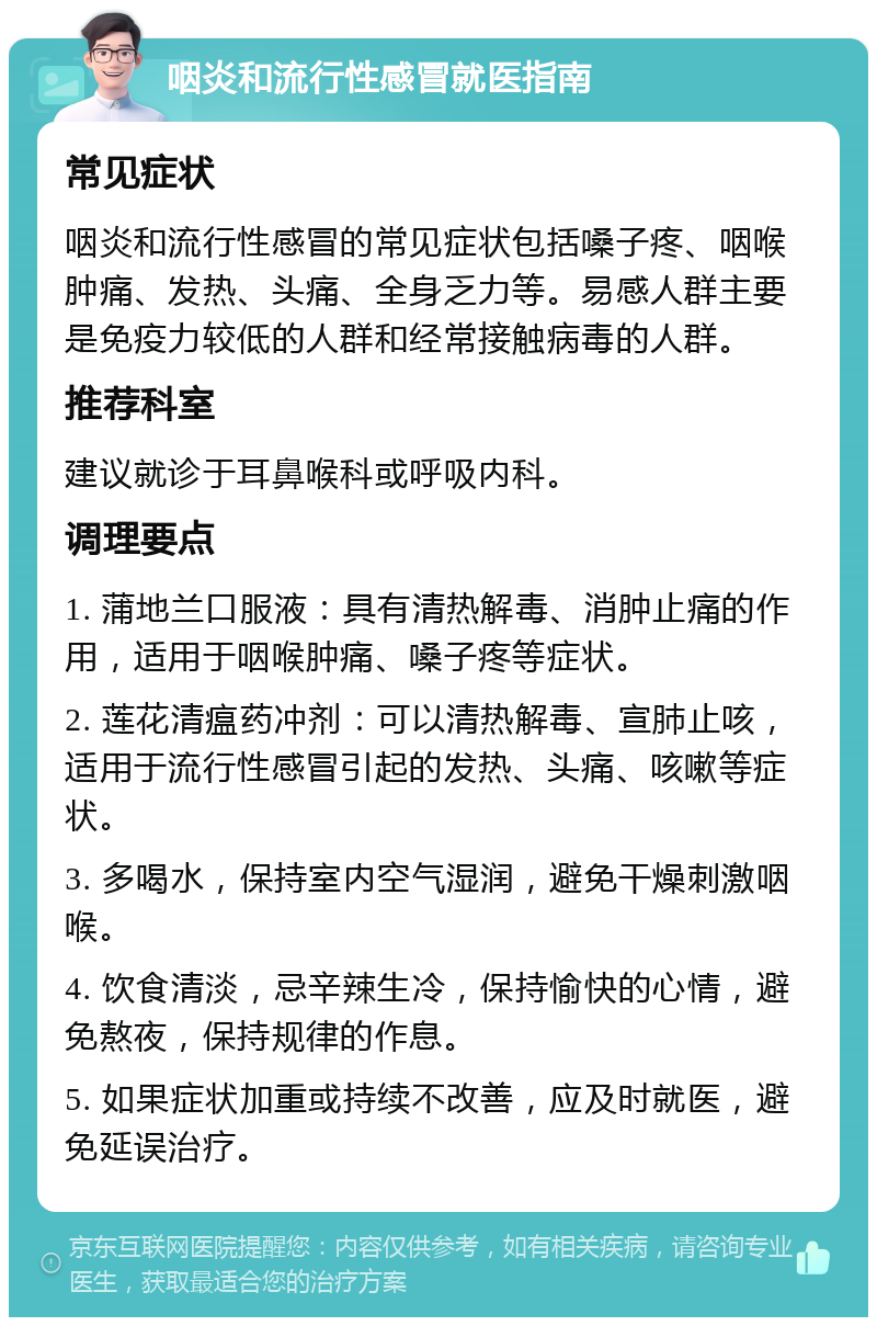 咽炎和流行性感冒就医指南 常见症状 咽炎和流行性感冒的常见症状包括嗓子疼、咽喉肿痛、发热、头痛、全身乏力等。易感人群主要是免疫力较低的人群和经常接触病毒的人群。 推荐科室 建议就诊于耳鼻喉科或呼吸内科。 调理要点 1. 蒲地兰口服液：具有清热解毒、消肿止痛的作用，适用于咽喉肿痛、嗓子疼等症状。 2. 莲花清瘟药冲剂：可以清热解毒、宣肺止咳，适用于流行性感冒引起的发热、头痛、咳嗽等症状。 3. 多喝水，保持室内空气湿润，避免干燥刺激咽喉。 4. 饮食清淡，忌辛辣生冷，保持愉快的心情，避免熬夜，保持规律的作息。 5. 如果症状加重或持续不改善，应及时就医，避免延误治疗。