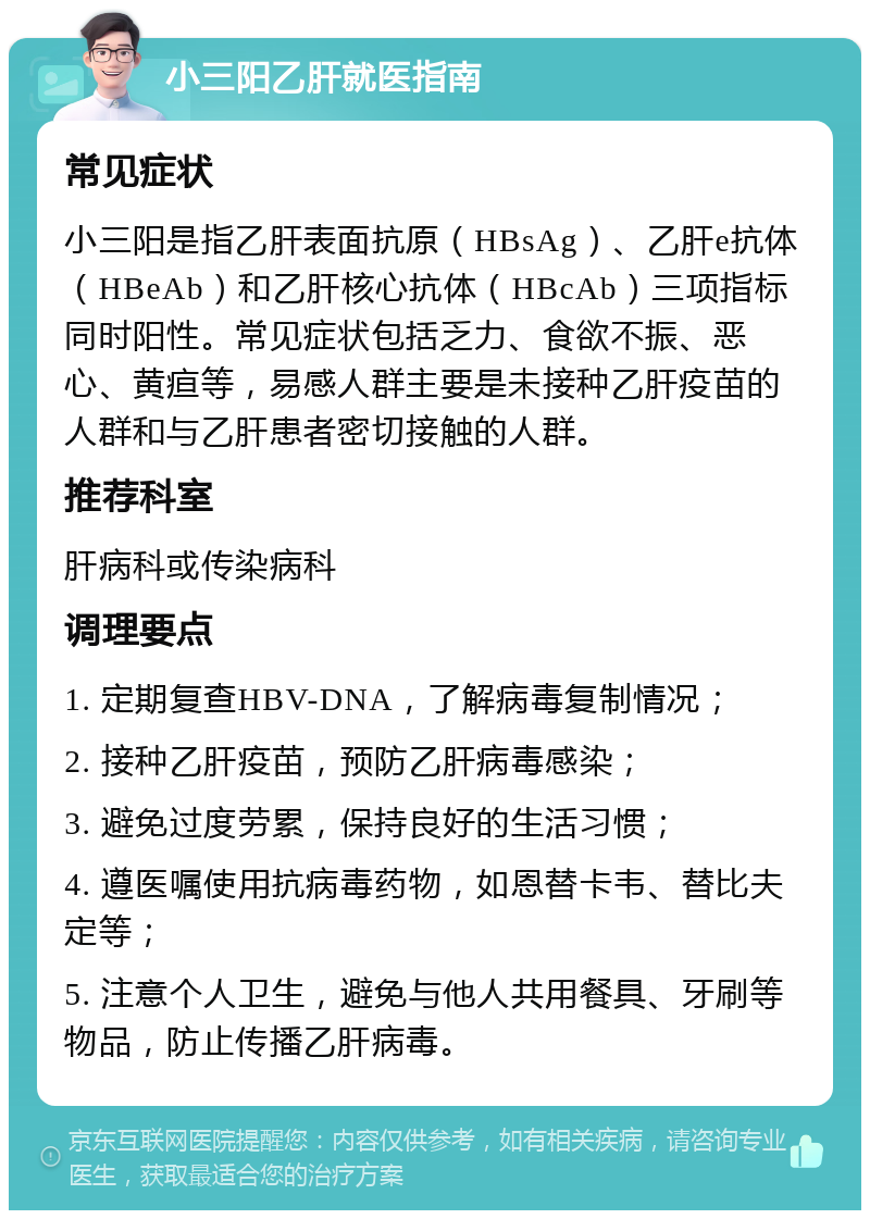 小三阳乙肝就医指南 常见症状 小三阳是指乙肝表面抗原（HBsAg）、乙肝e抗体（HBeAb）和乙肝核心抗体（HBcAb）三项指标同时阳性。常见症状包括乏力、食欲不振、恶心、黄疸等，易感人群主要是未接种乙肝疫苗的人群和与乙肝患者密切接触的人群。 推荐科室 肝病科或传染病科 调理要点 1. 定期复查HBV-DNA，了解病毒复制情况； 2. 接种乙肝疫苗，预防乙肝病毒感染； 3. 避免过度劳累，保持良好的生活习惯； 4. 遵医嘱使用抗病毒药物，如恩替卡韦、替比夫定等； 5. 注意个人卫生，避免与他人共用餐具、牙刷等物品，防止传播乙肝病毒。