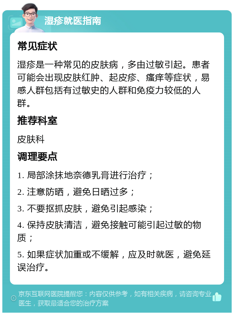 湿疹就医指南 常见症状 湿疹是一种常见的皮肤病，多由过敏引起。患者可能会出现皮肤红肿、起皮疹、瘙痒等症状，易感人群包括有过敏史的人群和免疫力较低的人群。 推荐科室 皮肤科 调理要点 1. 局部涂抹地奈德乳膏进行治疗； 2. 注意防晒，避免日晒过多； 3. 不要抠抓皮肤，避免引起感染； 4. 保持皮肤清洁，避免接触可能引起过敏的物质； 5. 如果症状加重或不缓解，应及时就医，避免延误治疗。