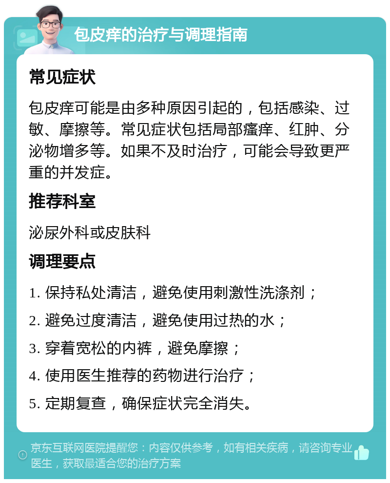 包皮痒的治疗与调理指南 常见症状 包皮痒可能是由多种原因引起的，包括感染、过敏、摩擦等。常见症状包括局部瘙痒、红肿、分泌物增多等。如果不及时治疗，可能会导致更严重的并发症。 推荐科室 泌尿外科或皮肤科 调理要点 1. 保持私处清洁，避免使用刺激性洗涤剂； 2. 避免过度清洁，避免使用过热的水； 3. 穿着宽松的内裤，避免摩擦； 4. 使用医生推荐的药物进行治疗； 5. 定期复查，确保症状完全消失。