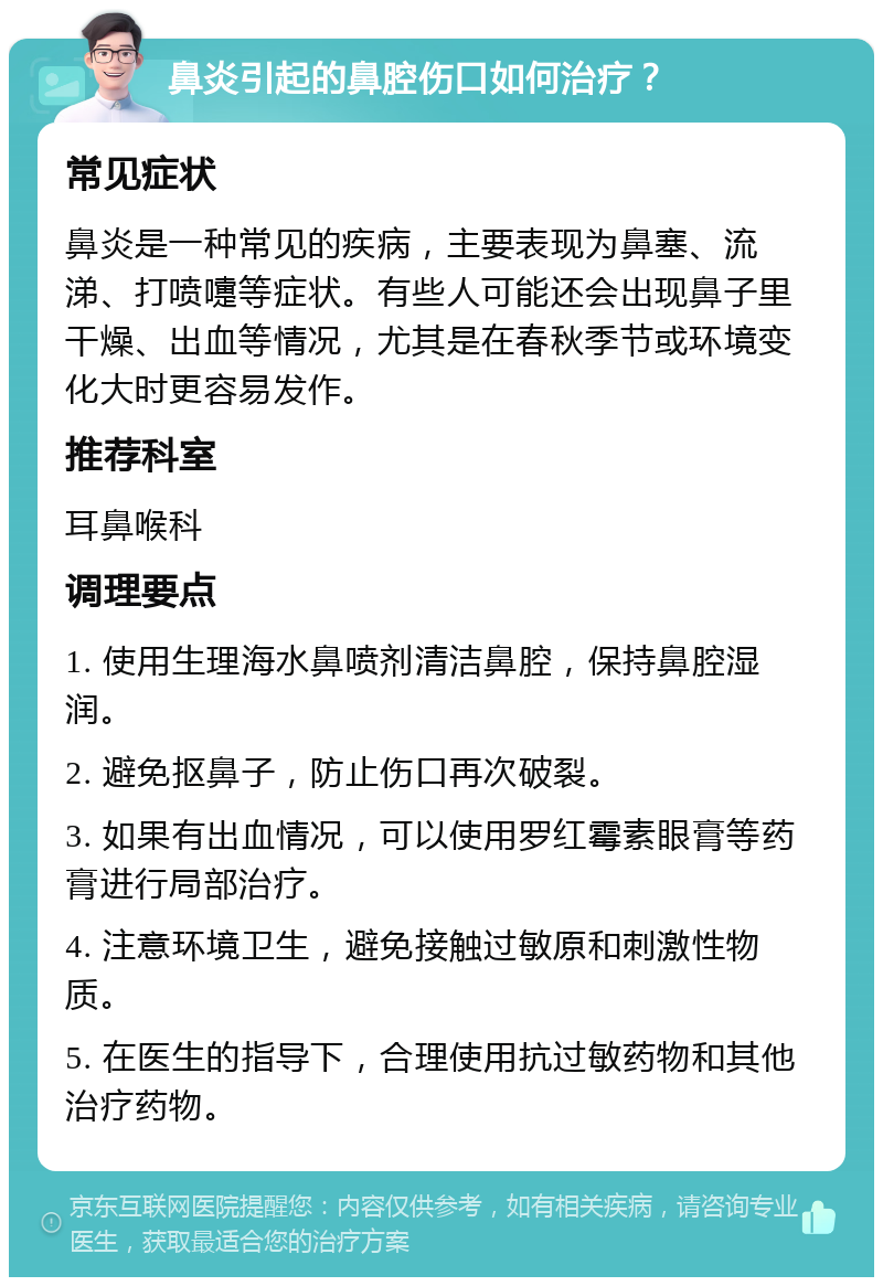 鼻炎引起的鼻腔伤口如何治疗？ 常见症状 鼻炎是一种常见的疾病，主要表现为鼻塞、流涕、打喷嚏等症状。有些人可能还会出现鼻子里干燥、出血等情况，尤其是在春秋季节或环境变化大时更容易发作。 推荐科室 耳鼻喉科 调理要点 1. 使用生理海水鼻喷剂清洁鼻腔，保持鼻腔湿润。 2. 避免抠鼻子，防止伤口再次破裂。 3. 如果有出血情况，可以使用罗红霉素眼膏等药膏进行局部治疗。 4. 注意环境卫生，避免接触过敏原和刺激性物质。 5. 在医生的指导下，合理使用抗过敏药物和其他治疗药物。