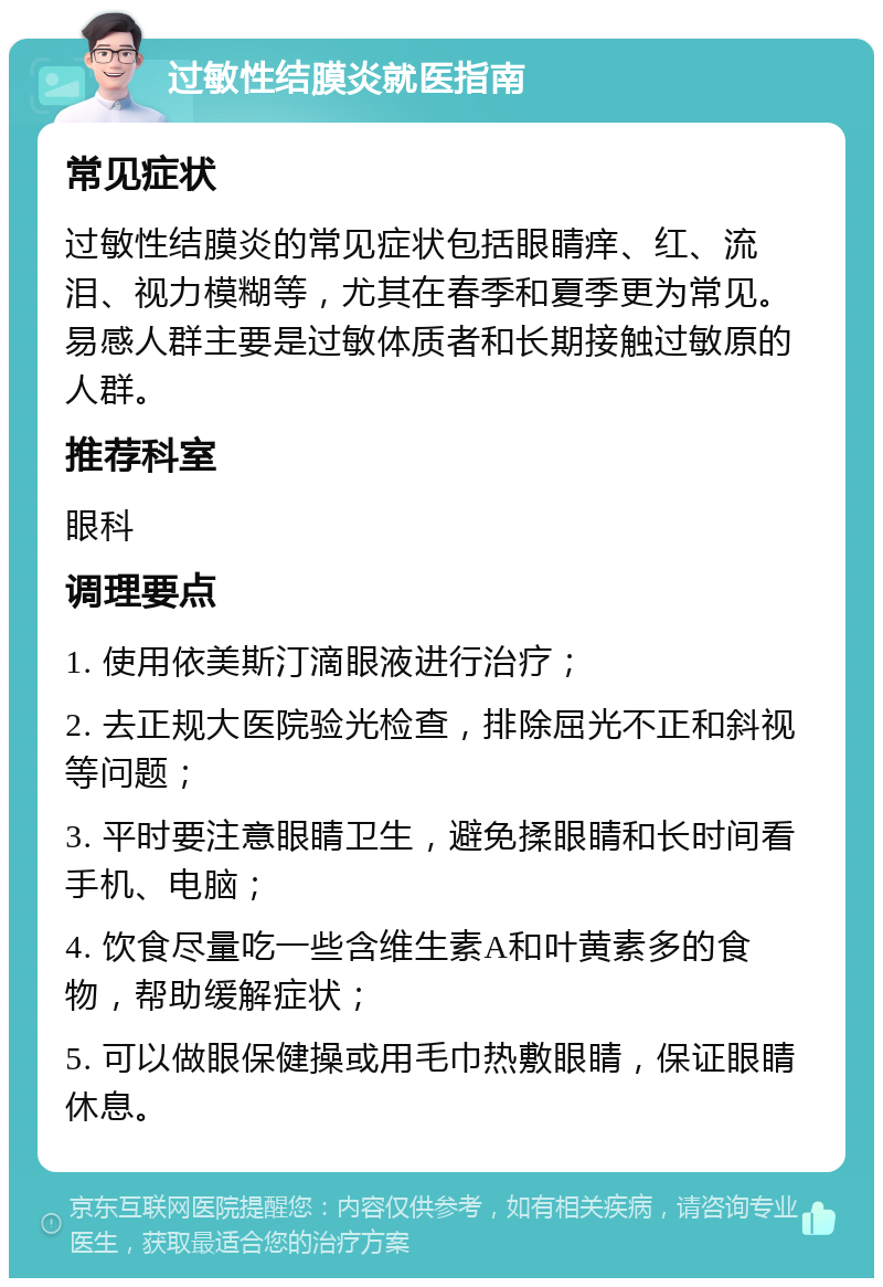 过敏性结膜炎就医指南 常见症状 过敏性结膜炎的常见症状包括眼睛痒、红、流泪、视力模糊等，尤其在春季和夏季更为常见。易感人群主要是过敏体质者和长期接触过敏原的人群。 推荐科室 眼科 调理要点 1. 使用依美斯汀滴眼液进行治疗； 2. 去正规大医院验光检查，排除屈光不正和斜视等问题； 3. 平时要注意眼睛卫生，避免揉眼睛和长时间看手机、电脑； 4. 饮食尽量吃一些含维生素A和叶黄素多的食物，帮助缓解症状； 5. 可以做眼保健操或用毛巾热敷眼睛，保证眼睛休息。