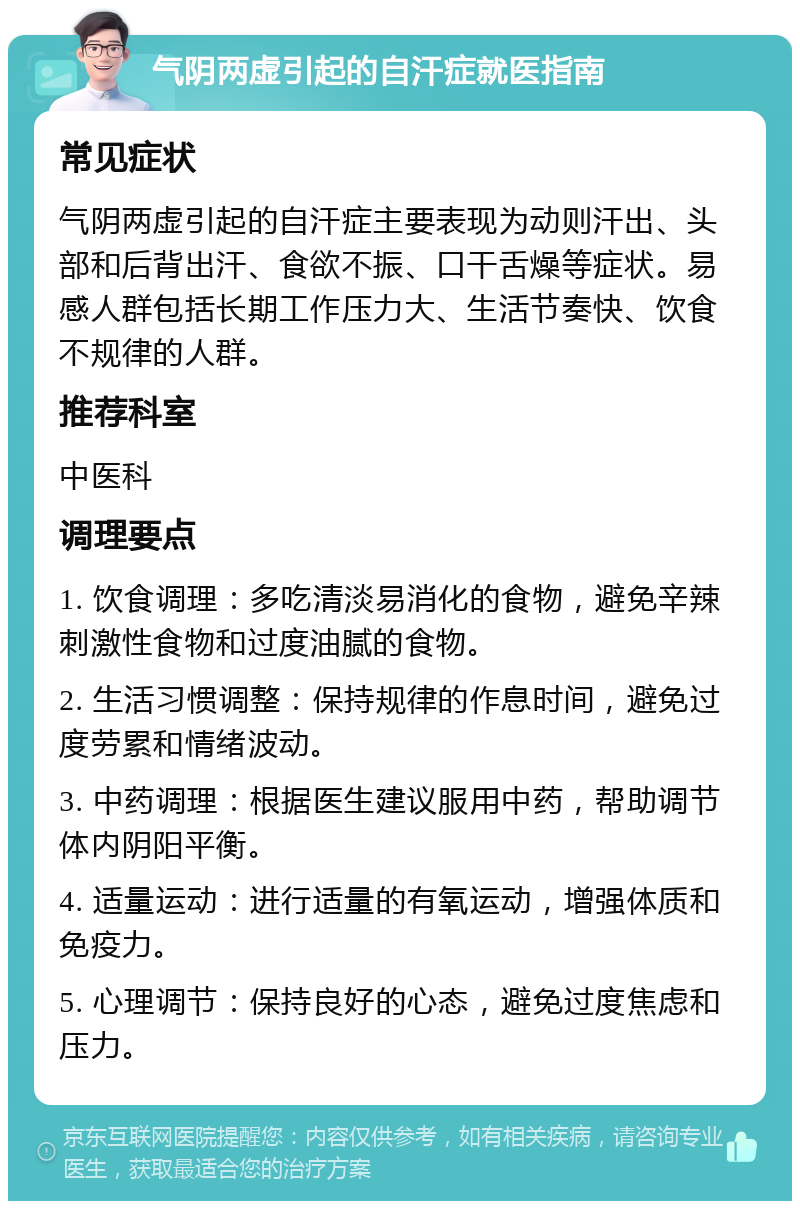 气阴两虚引起的自汗症就医指南 常见症状 气阴两虚引起的自汗症主要表现为动则汗出、头部和后背出汗、食欲不振、口干舌燥等症状。易感人群包括长期工作压力大、生活节奏快、饮食不规律的人群。 推荐科室 中医科 调理要点 1. 饮食调理：多吃清淡易消化的食物，避免辛辣刺激性食物和过度油腻的食物。 2. 生活习惯调整：保持规律的作息时间，避免过度劳累和情绪波动。 3. 中药调理：根据医生建议服用中药，帮助调节体内阴阳平衡。 4. 适量运动：进行适量的有氧运动，增强体质和免疫力。 5. 心理调节：保持良好的心态，避免过度焦虑和压力。