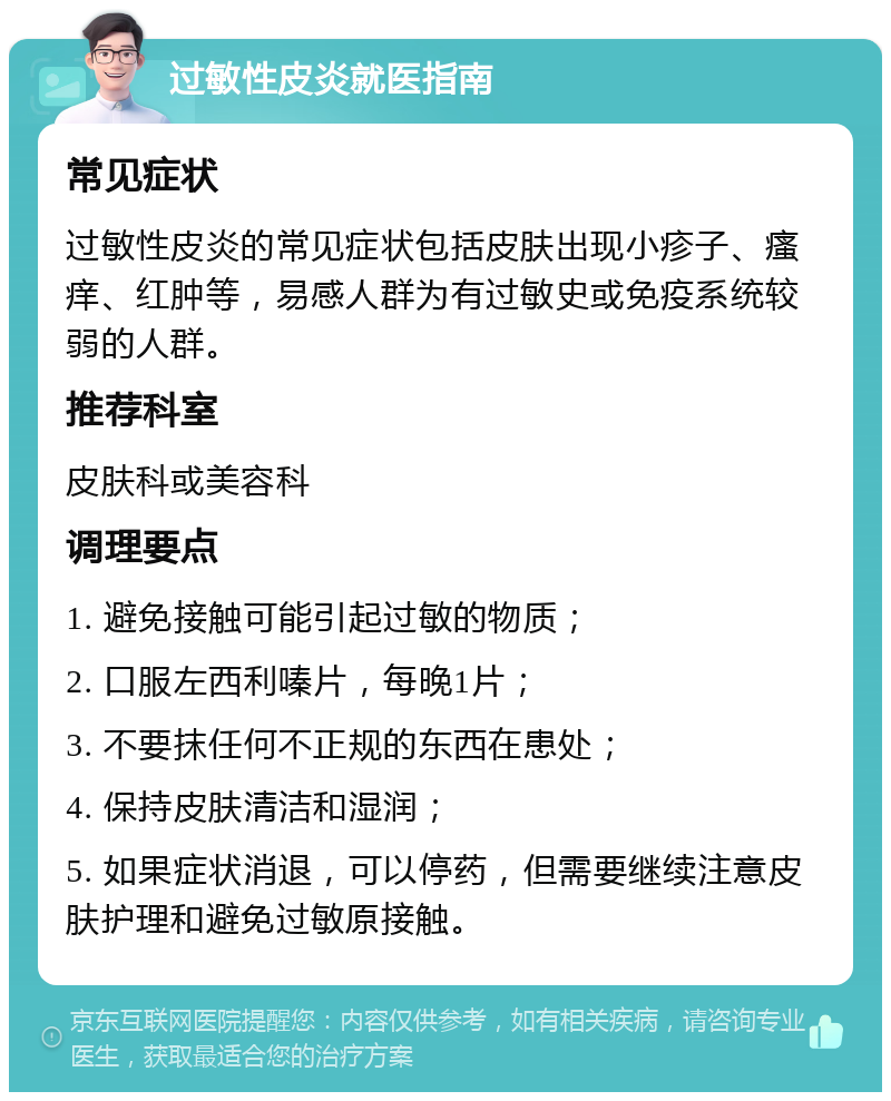 过敏性皮炎就医指南 常见症状 过敏性皮炎的常见症状包括皮肤出现小疹子、瘙痒、红肿等，易感人群为有过敏史或免疫系统较弱的人群。 推荐科室 皮肤科或美容科 调理要点 1. 避免接触可能引起过敏的物质； 2. 口服左西利嗪片，每晚1片； 3. 不要抹任何不正规的东西在患处； 4. 保持皮肤清洁和湿润； 5. 如果症状消退，可以停药，但需要继续注意皮肤护理和避免过敏原接触。