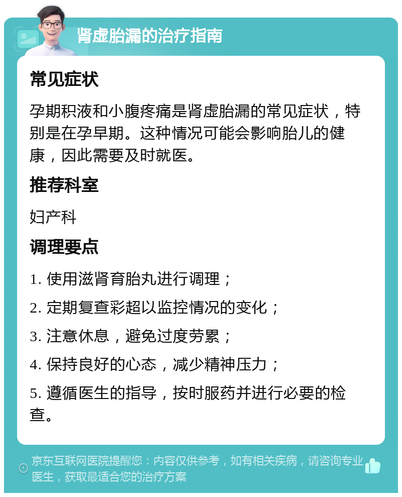 肾虚胎漏的治疗指南 常见症状 孕期积液和小腹疼痛是肾虚胎漏的常见症状，特别是在孕早期。这种情况可能会影响胎儿的健康，因此需要及时就医。 推荐科室 妇产科 调理要点 1. 使用滋肾育胎丸进行调理； 2. 定期复查彩超以监控情况的变化； 3. 注意休息，避免过度劳累； 4. 保持良好的心态，减少精神压力； 5. 遵循医生的指导，按时服药并进行必要的检查。