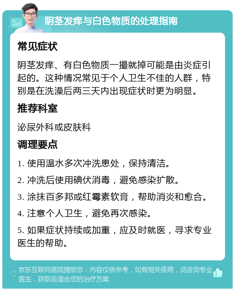 阴茎发痒与白色物质的处理指南 常见症状 阴茎发痒、有白色物质一撮就掉可能是由炎症引起的。这种情况常见于个人卫生不佳的人群，特别是在洗澡后两三天内出现症状时更为明显。 推荐科室 泌尿外科或皮肤科 调理要点 1. 使用温水多次冲洗患处，保持清洁。 2. 冲洗后使用碘伏消毒，避免感染扩散。 3. 涂抹百多邦或红霉素软膏，帮助消炎和愈合。 4. 注意个人卫生，避免再次感染。 5. 如果症状持续或加重，应及时就医，寻求专业医生的帮助。