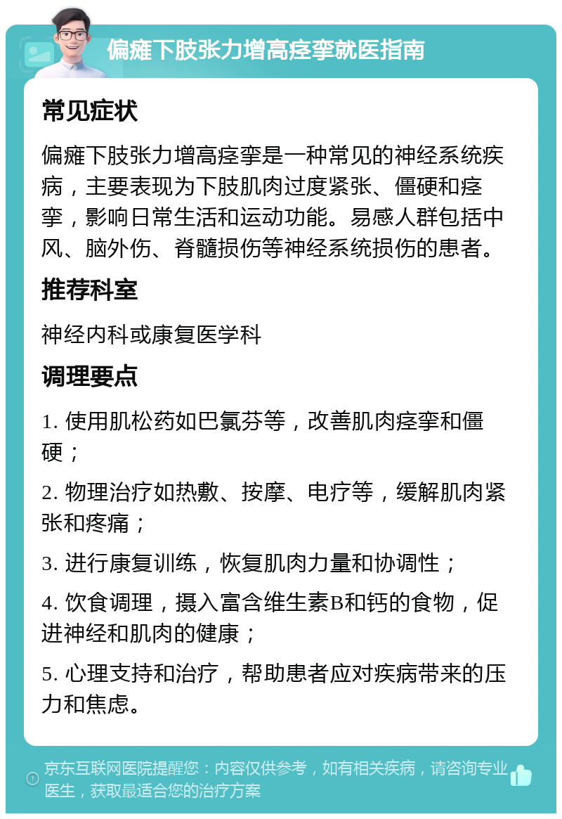 偏瘫下肢张力增高痉挛就医指南 常见症状 偏瘫下肢张力增高痉挛是一种常见的神经系统疾病，主要表现为下肢肌肉过度紧张、僵硬和痉挛，影响日常生活和运动功能。易感人群包括中风、脑外伤、脊髓损伤等神经系统损伤的患者。 推荐科室 神经内科或康复医学科 调理要点 1. 使用肌松药如巴氯芬等，改善肌肉痉挛和僵硬； 2. 物理治疗如热敷、按摩、电疗等，缓解肌肉紧张和疼痛； 3. 进行康复训练，恢复肌肉力量和协调性； 4. 饮食调理，摄入富含维生素B和钙的食物，促进神经和肌肉的健康； 5. 心理支持和治疗，帮助患者应对疾病带来的压力和焦虑。