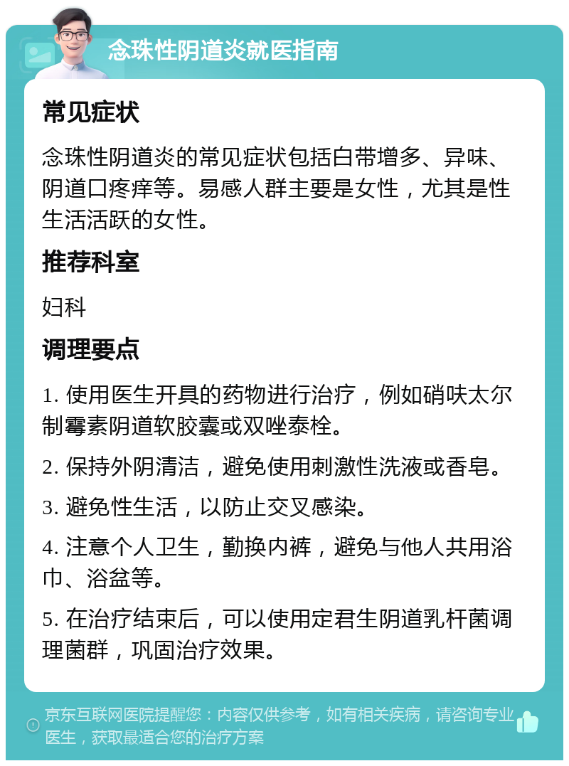 念珠性阴道炎就医指南 常见症状 念珠性阴道炎的常见症状包括白带增多、异味、阴道口疼痒等。易感人群主要是女性，尤其是性生活活跃的女性。 推荐科室 妇科 调理要点 1. 使用医生开具的药物进行治疗，例如硝呋太尔制霉素阴道软胶囊或双唑泰栓。 2. 保持外阴清洁，避免使用刺激性洗液或香皂。 3. 避免性生活，以防止交叉感染。 4. 注意个人卫生，勤换内裤，避免与他人共用浴巾、浴盆等。 5. 在治疗结束后，可以使用定君生阴道乳杆菌调理菌群，巩固治疗效果。