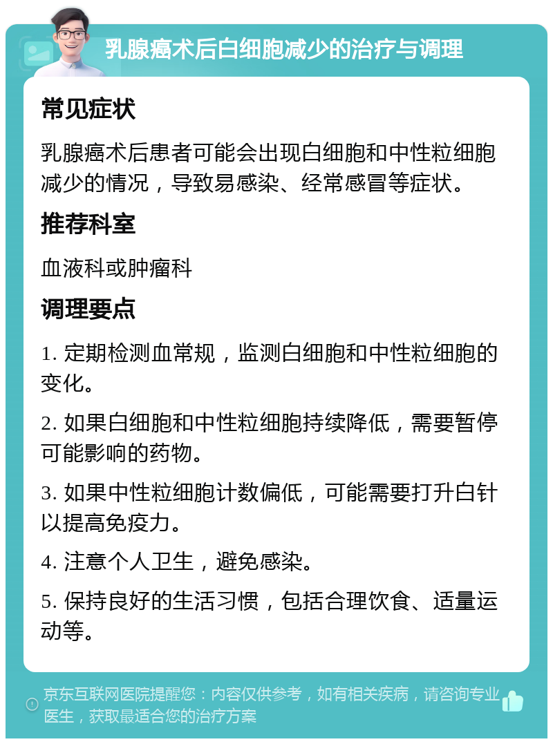 乳腺癌术后白细胞减少的治疗与调理 常见症状 乳腺癌术后患者可能会出现白细胞和中性粒细胞减少的情况，导致易感染、经常感冒等症状。 推荐科室 血液科或肿瘤科 调理要点 1. 定期检测血常规，监测白细胞和中性粒细胞的变化。 2. 如果白细胞和中性粒细胞持续降低，需要暂停可能影响的药物。 3. 如果中性粒细胞计数偏低，可能需要打升白针以提高免疫力。 4. 注意个人卫生，避免感染。 5. 保持良好的生活习惯，包括合理饮食、适量运动等。