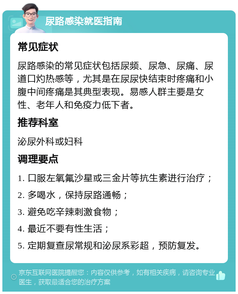 尿路感染就医指南 常见症状 尿路感染的常见症状包括尿频、尿急、尿痛、尿道口灼热感等，尤其是在尿尿快结束时疼痛和小腹中间疼痛是其典型表现。易感人群主要是女性、老年人和免疫力低下者。 推荐科室 泌尿外科或妇科 调理要点 1. 口服左氧氟沙星或三金片等抗生素进行治疗； 2. 多喝水，保持尿路通畅； 3. 避免吃辛辣刺激食物； 4. 最近不要有性生活； 5. 定期复查尿常规和泌尿系彩超，预防复发。