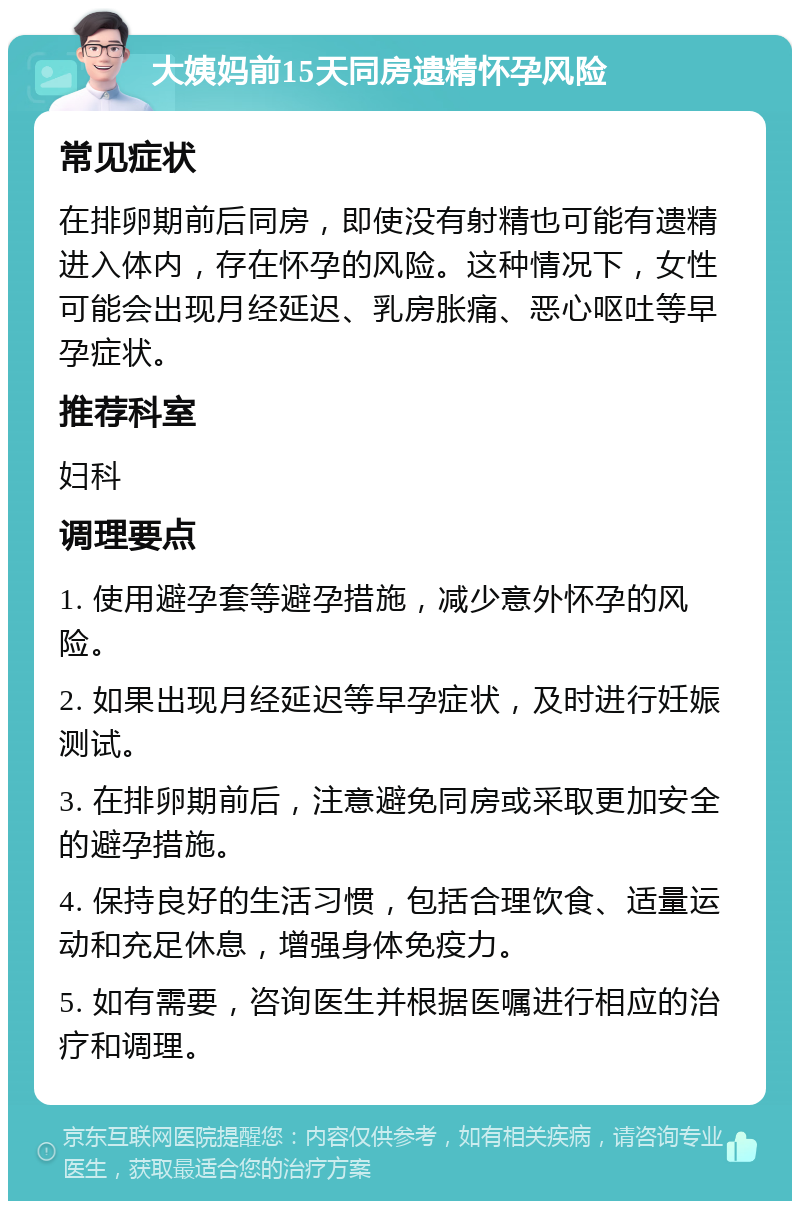 大姨妈前15天同房遗精怀孕风险 常见症状 在排卵期前后同房，即使没有射精也可能有遗精进入体内，存在怀孕的风险。这种情况下，女性可能会出现月经延迟、乳房胀痛、恶心呕吐等早孕症状。 推荐科室 妇科 调理要点 1. 使用避孕套等避孕措施，减少意外怀孕的风险。 2. 如果出现月经延迟等早孕症状，及时进行妊娠测试。 3. 在排卵期前后，注意避免同房或采取更加安全的避孕措施。 4. 保持良好的生活习惯，包括合理饮食、适量运动和充足休息，增强身体免疫力。 5. 如有需要，咨询医生并根据医嘱进行相应的治疗和调理。