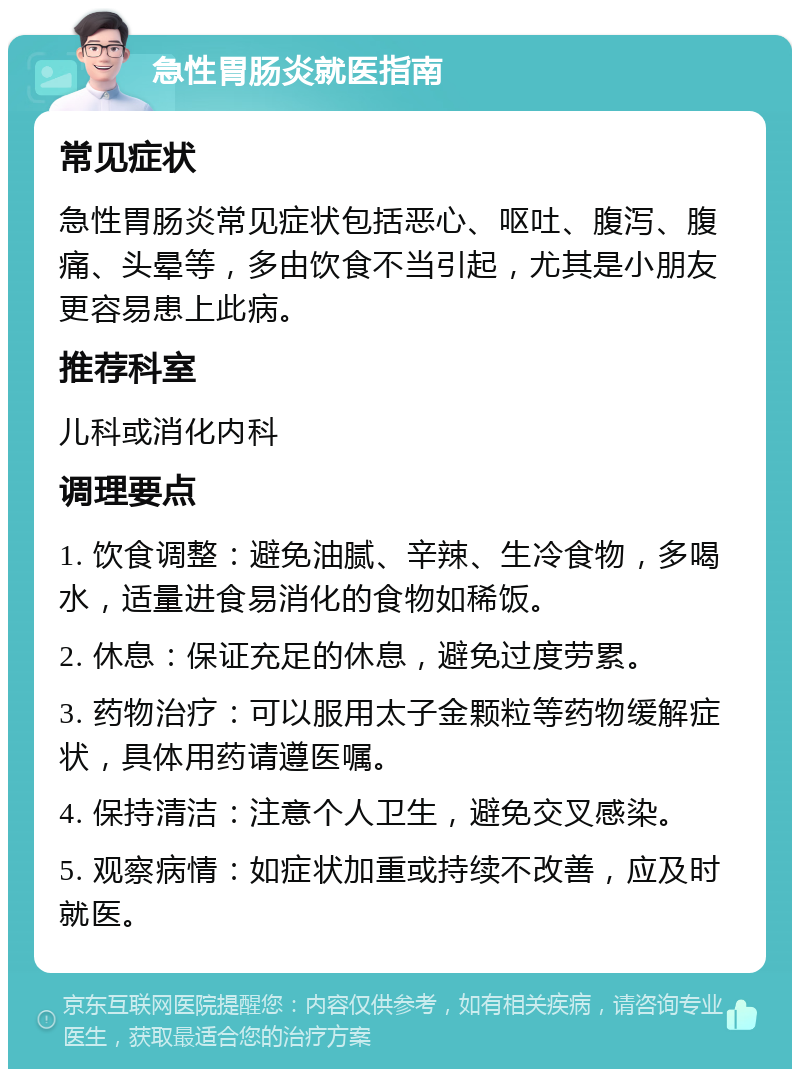 急性胃肠炎就医指南 常见症状 急性胃肠炎常见症状包括恶心、呕吐、腹泻、腹痛、头晕等，多由饮食不当引起，尤其是小朋友更容易患上此病。 推荐科室 儿科或消化内科 调理要点 1. 饮食调整：避免油腻、辛辣、生冷食物，多喝水，适量进食易消化的食物如稀饭。 2. 休息：保证充足的休息，避免过度劳累。 3. 药物治疗：可以服用太子金颗粒等药物缓解症状，具体用药请遵医嘱。 4. 保持清洁：注意个人卫生，避免交叉感染。 5. 观察病情：如症状加重或持续不改善，应及时就医。