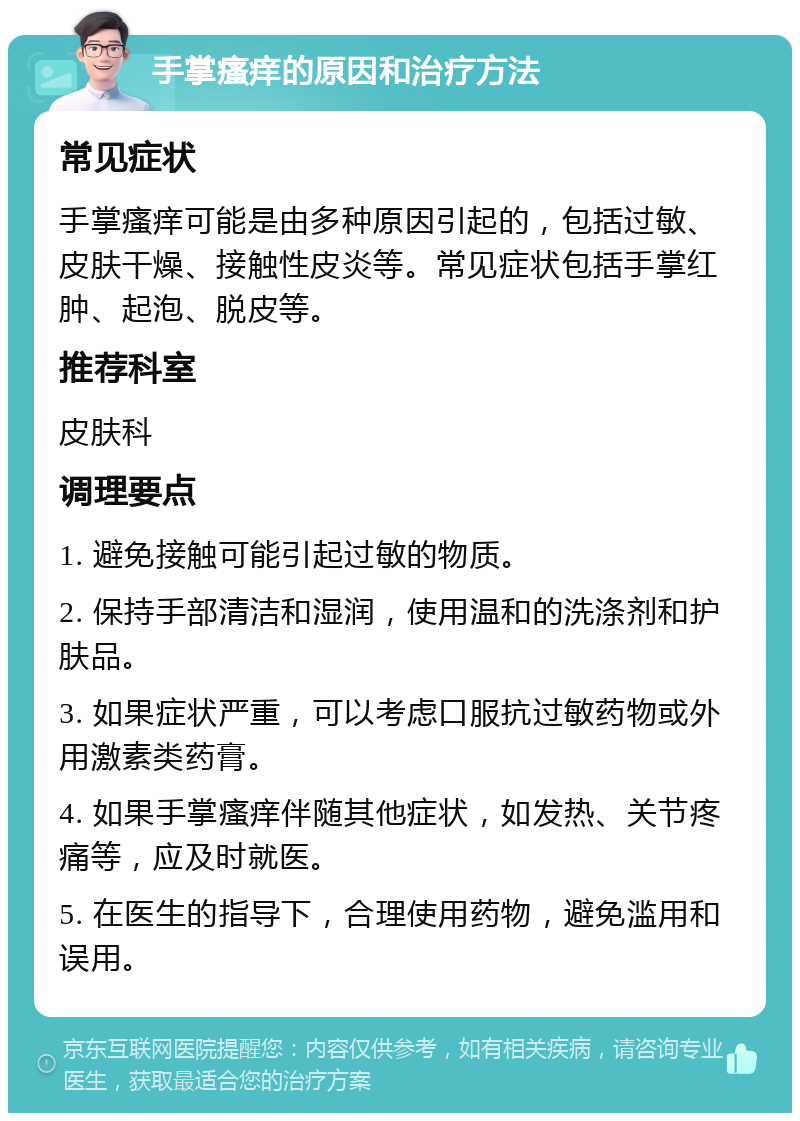 手掌瘙痒的原因和治疗方法 常见症状 手掌瘙痒可能是由多种原因引起的，包括过敏、皮肤干燥、接触性皮炎等。常见症状包括手掌红肿、起泡、脱皮等。 推荐科室 皮肤科 调理要点 1. 避免接触可能引起过敏的物质。 2. 保持手部清洁和湿润，使用温和的洗涤剂和护肤品。 3. 如果症状严重，可以考虑口服抗过敏药物或外用激素类药膏。 4. 如果手掌瘙痒伴随其他症状，如发热、关节疼痛等，应及时就医。 5. 在医生的指导下，合理使用药物，避免滥用和误用。