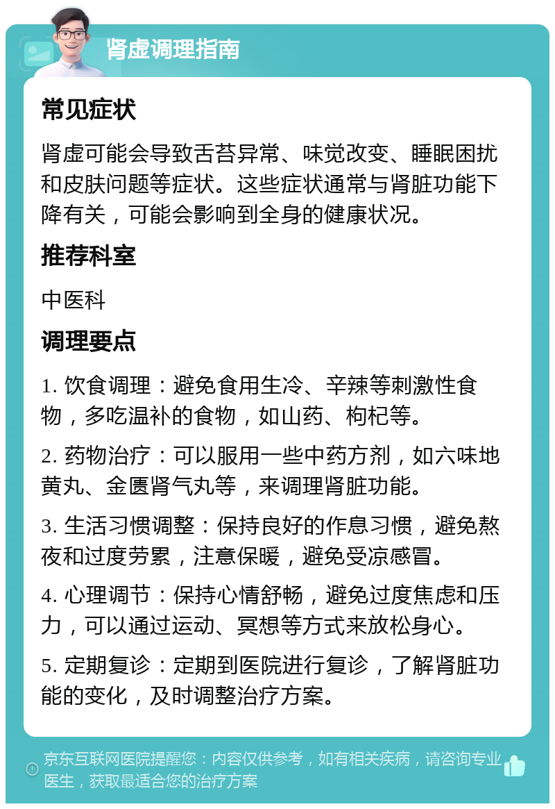 肾虚调理指南 常见症状 肾虚可能会导致舌苔异常、味觉改变、睡眠困扰和皮肤问题等症状。这些症状通常与肾脏功能下降有关，可能会影响到全身的健康状况。 推荐科室 中医科 调理要点 1. 饮食调理：避免食用生冷、辛辣等刺激性食物，多吃温补的食物，如山药、枸杞等。 2. 药物治疗：可以服用一些中药方剂，如六味地黄丸、金匮肾气丸等，来调理肾脏功能。 3. 生活习惯调整：保持良好的作息习惯，避免熬夜和过度劳累，注意保暖，避免受凉感冒。 4. 心理调节：保持心情舒畅，避免过度焦虑和压力，可以通过运动、冥想等方式来放松身心。 5. 定期复诊：定期到医院进行复诊，了解肾脏功能的变化，及时调整治疗方案。