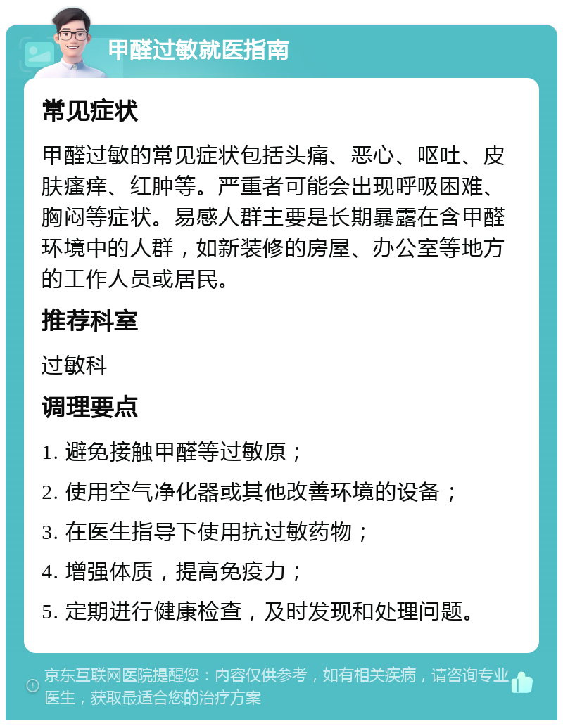 甲醛过敏就医指南 常见症状 甲醛过敏的常见症状包括头痛、恶心、呕吐、皮肤瘙痒、红肿等。严重者可能会出现呼吸困难、胸闷等症状。易感人群主要是长期暴露在含甲醛环境中的人群，如新装修的房屋、办公室等地方的工作人员或居民。 推荐科室 过敏科 调理要点 1. 避免接触甲醛等过敏原； 2. 使用空气净化器或其他改善环境的设备； 3. 在医生指导下使用抗过敏药物； 4. 增强体质，提高免疫力； 5. 定期进行健康检查，及时发现和处理问题。