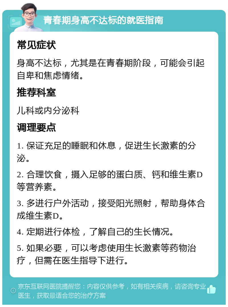 青春期身高不达标的就医指南 常见症状 身高不达标，尤其是在青春期阶段，可能会引起自卑和焦虑情绪。 推荐科室 儿科或内分泌科 调理要点 1. 保证充足的睡眠和休息，促进生长激素的分泌。 2. 合理饮食，摄入足够的蛋白质、钙和维生素D等营养素。 3. 多进行户外活动，接受阳光照射，帮助身体合成维生素D。 4. 定期进行体检，了解自己的生长情况。 5. 如果必要，可以考虑使用生长激素等药物治疗，但需在医生指导下进行。