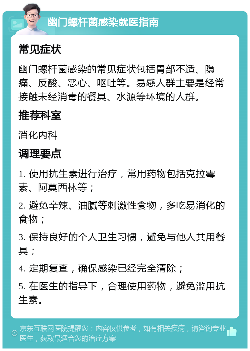 幽门螺杆菌感染就医指南 常见症状 幽门螺杆菌感染的常见症状包括胃部不适、隐痛、反酸、恶心、呕吐等。易感人群主要是经常接触未经消毒的餐具、水源等环境的人群。 推荐科室 消化内科 调理要点 1. 使用抗生素进行治疗，常用药物包括克拉霉素、阿莫西林等； 2. 避免辛辣、油腻等刺激性食物，多吃易消化的食物； 3. 保持良好的个人卫生习惯，避免与他人共用餐具； 4. 定期复查，确保感染已经完全清除； 5. 在医生的指导下，合理使用药物，避免滥用抗生素。