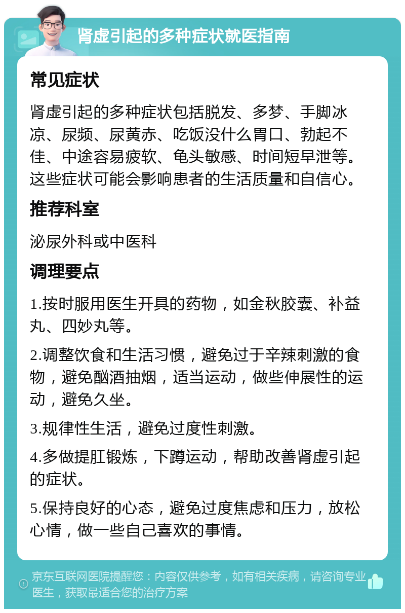 肾虚引起的多种症状就医指南 常见症状 肾虚引起的多种症状包括脱发、多梦、手脚冰凉、尿频、尿黄赤、吃饭没什么胃口、勃起不佳、中途容易疲软、龟头敏感、时间短早泄等。这些症状可能会影响患者的生活质量和自信心。 推荐科室 泌尿外科或中医科 调理要点 1.按时服用医生开具的药物，如金秋胶囊、补益丸、四妙丸等。 2.调整饮食和生活习惯，避免过于辛辣刺激的食物，避免酗酒抽烟，适当运动，做些伸展性的运动，避免久坐。 3.规律性生活，避免过度性刺激。 4.多做提肛锻炼，下蹲运动，帮助改善肾虚引起的症状。 5.保持良好的心态，避免过度焦虑和压力，放松心情，做一些自己喜欢的事情。