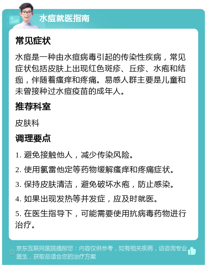 水痘就医指南 常见症状 水痘是一种由水痘病毒引起的传染性疾病，常见症状包括皮肤上出现红色斑疹、丘疹、水疱和结痂，伴随着瘙痒和疼痛。易感人群主要是儿童和未曾接种过水痘疫苗的成年人。 推荐科室 皮肤科 调理要点 1. 避免接触他人，减少传染风险。 2. 使用氯雷他定等药物缓解瘙痒和疼痛症状。 3. 保持皮肤清洁，避免破坏水疱，防止感染。 4. 如果出现发热等并发症，应及时就医。 5. 在医生指导下，可能需要使用抗病毒药物进行治疗。