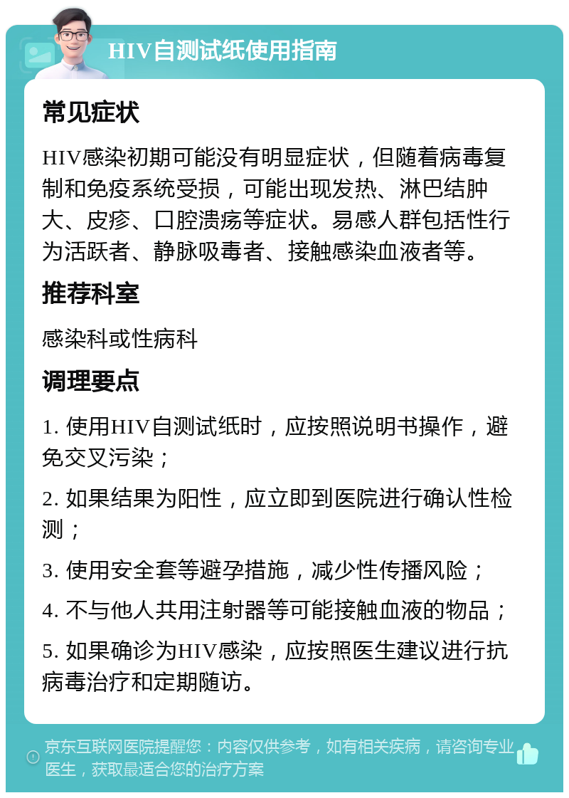 HIV自测试纸使用指南 常见症状 HIV感染初期可能没有明显症状，但随着病毒复制和免疫系统受损，可能出现发热、淋巴结肿大、皮疹、口腔溃疡等症状。易感人群包括性行为活跃者、静脉吸毒者、接触感染血液者等。 推荐科室 感染科或性病科 调理要点 1. 使用HIV自测试纸时，应按照说明书操作，避免交叉污染； 2. 如果结果为阳性，应立即到医院进行确认性检测； 3. 使用安全套等避孕措施，减少性传播风险； 4. 不与他人共用注射器等可能接触血液的物品； 5. 如果确诊为HIV感染，应按照医生建议进行抗病毒治疗和定期随访。