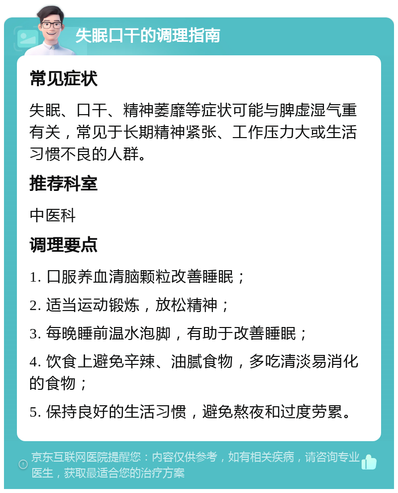 失眠口干的调理指南 常见症状 失眠、口干、精神萎靡等症状可能与脾虚湿气重有关，常见于长期精神紧张、工作压力大或生活习惯不良的人群。 推荐科室 中医科 调理要点 1. 口服养血清脑颗粒改善睡眠； 2. 适当运动锻炼，放松精神； 3. 每晚睡前温水泡脚，有助于改善睡眠； 4. 饮食上避免辛辣、油腻食物，多吃清淡易消化的食物； 5. 保持良好的生活习惯，避免熬夜和过度劳累。