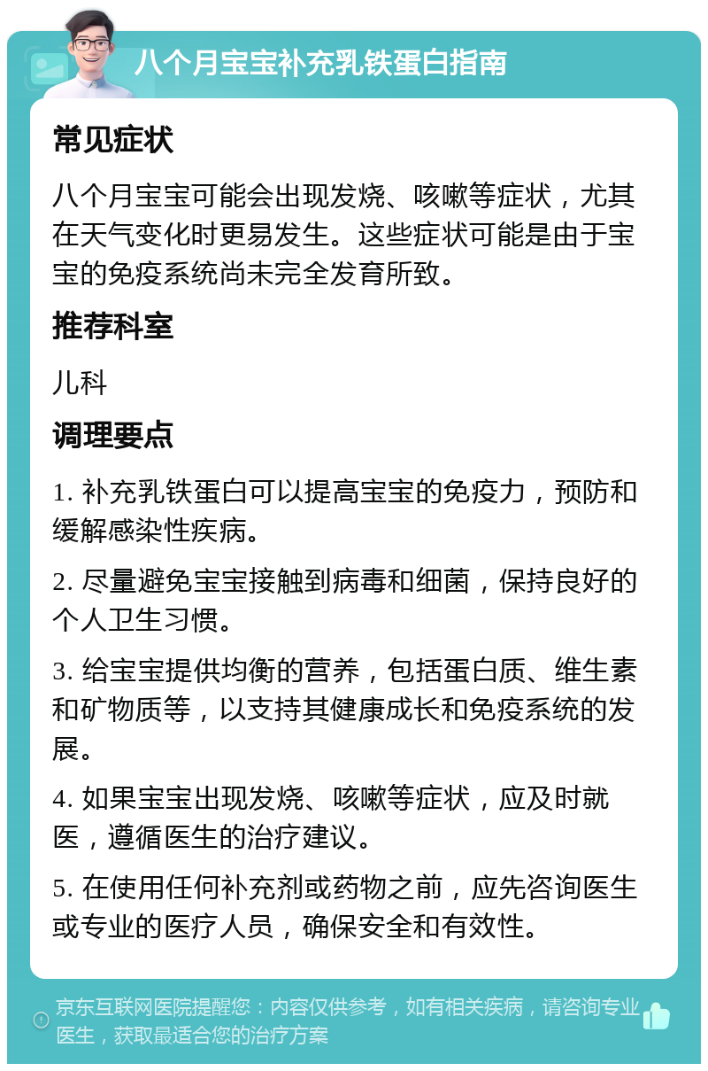 八个月宝宝补充乳铁蛋白指南 常见症状 八个月宝宝可能会出现发烧、咳嗽等症状，尤其在天气变化时更易发生。这些症状可能是由于宝宝的免疫系统尚未完全发育所致。 推荐科室 儿科 调理要点 1. 补充乳铁蛋白可以提高宝宝的免疫力，预防和缓解感染性疾病。 2. 尽量避免宝宝接触到病毒和细菌，保持良好的个人卫生习惯。 3. 给宝宝提供均衡的营养，包括蛋白质、维生素和矿物质等，以支持其健康成长和免疫系统的发展。 4. 如果宝宝出现发烧、咳嗽等症状，应及时就医，遵循医生的治疗建议。 5. 在使用任何补充剂或药物之前，应先咨询医生或专业的医疗人员，确保安全和有效性。