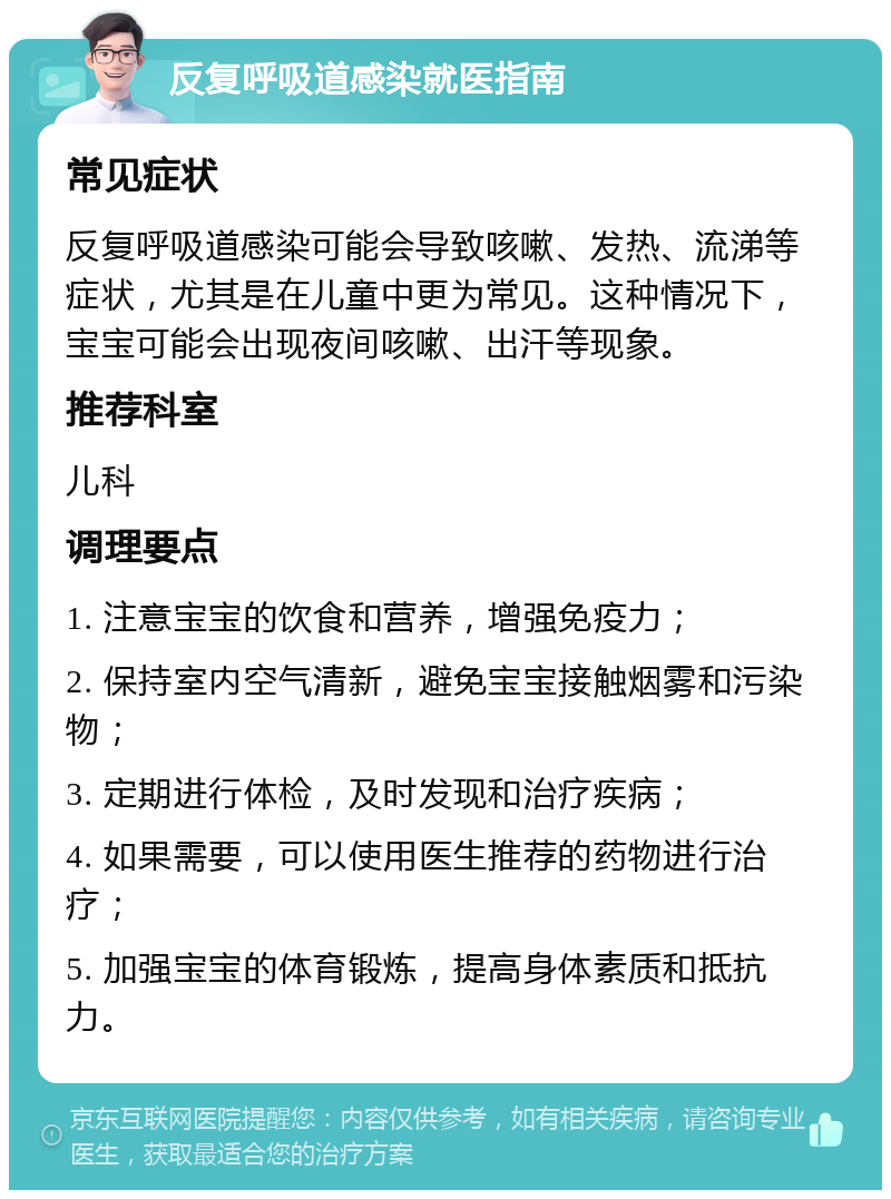 反复呼吸道感染就医指南 常见症状 反复呼吸道感染可能会导致咳嗽、发热、流涕等症状，尤其是在儿童中更为常见。这种情况下，宝宝可能会出现夜间咳嗽、出汗等现象。 推荐科室 儿科 调理要点 1. 注意宝宝的饮食和营养，增强免疫力； 2. 保持室内空气清新，避免宝宝接触烟雾和污染物； 3. 定期进行体检，及时发现和治疗疾病； 4. 如果需要，可以使用医生推荐的药物进行治疗； 5. 加强宝宝的体育锻炼，提高身体素质和抵抗力。